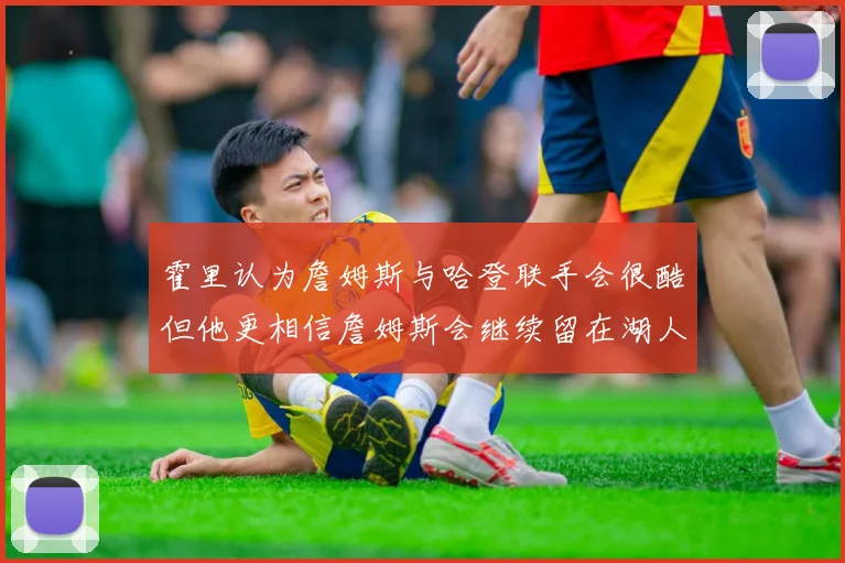 霍里认为詹姆斯与哈登联手会很酷但他更相信詹姆斯会继续留在湖人