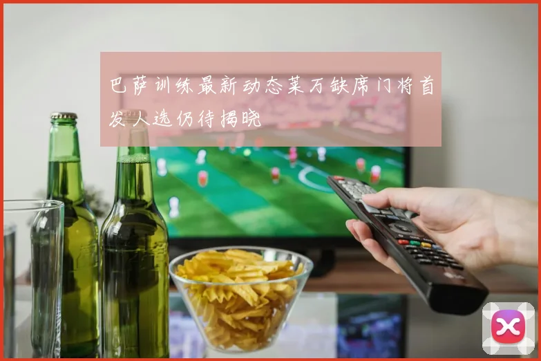 巴萨训练最新动态莱万缺席门将首发人选仍待揭晓
