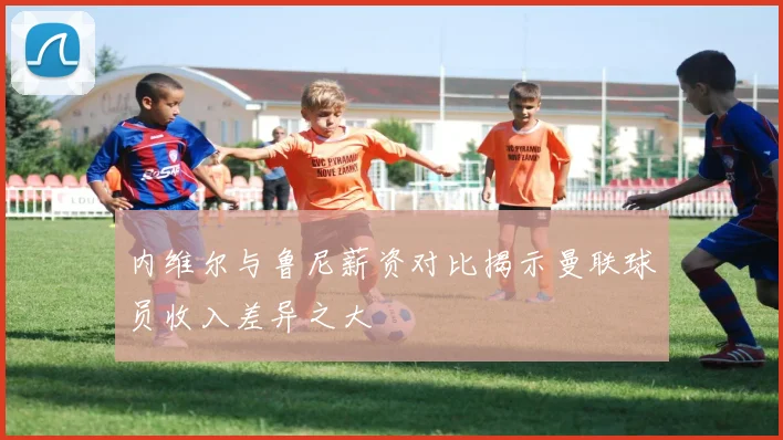内维尔与鲁尼薪资对比揭示曼联球员收入差异之大