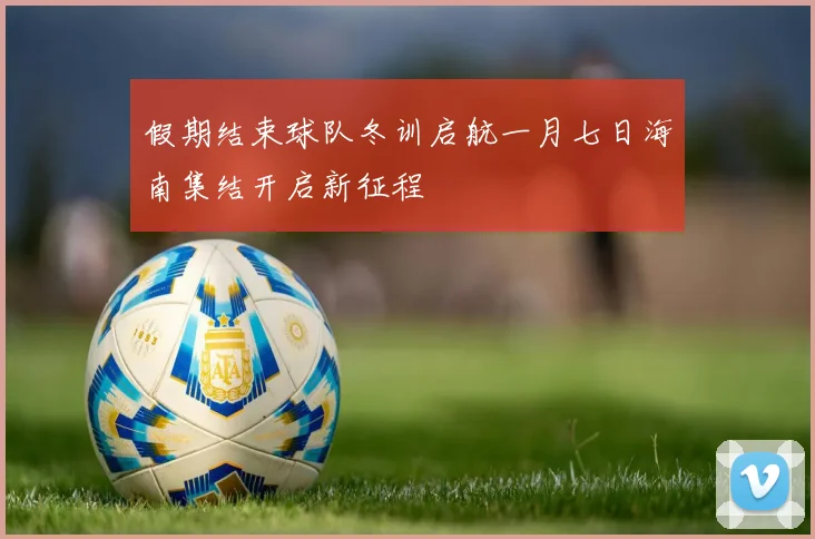 假期结束球队冬训启航一月七日海南集结开启新征程