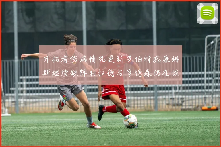 开拓者伤病情况更新罗伯特威廉姆斯继续缺阵利拉德与亨德森仍在恢复中