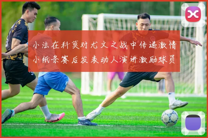 小法在科莫对尤文之战中传递激情小纸条赛后发表动人演讲激励球员士气