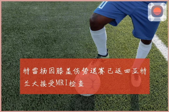 特雷杨因膝盖伤势退赛已返回亚特兰大接受MRI检查