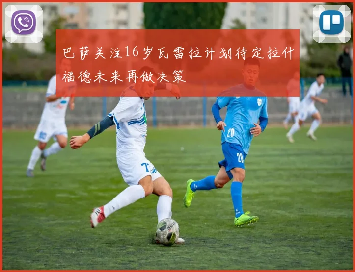 巴萨关注16岁瓦雷拉计划待定拉什福德未来再做决策