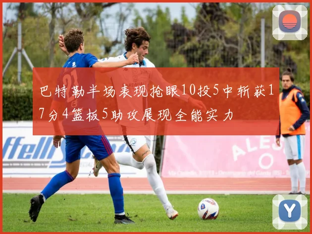 巴特勒半场表现抢眼10投5中斩获17分4篮板5助攻展现全能实力