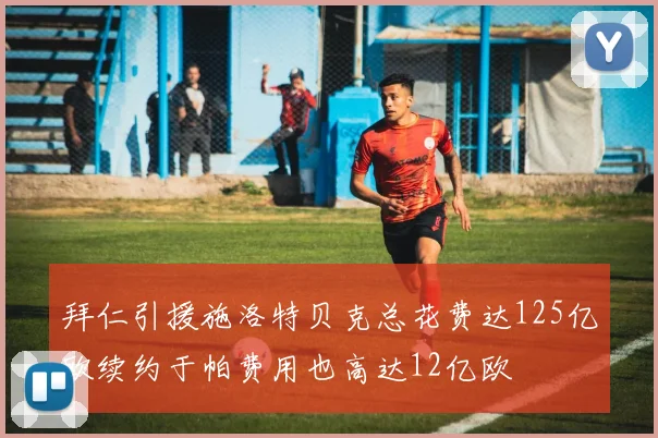 拜仁引援施洛特贝克总花费达125亿欧续约于帕费用也高达12亿欧