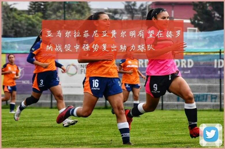 亚马尔拉菲尼亚费尔明有望在赫罗纳战役中强势复出助力球队
