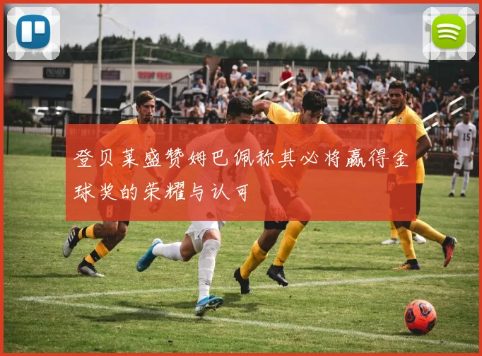 登贝莱盛赞姆巴佩称其必将赢得金球奖的荣耀与认可