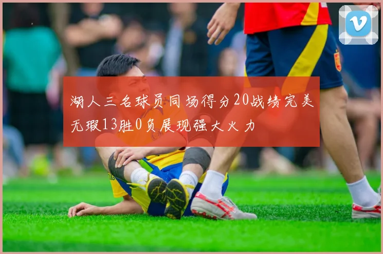 湖人三名球员同场得分20战绩完美无瑕13胜0负展现强大火力