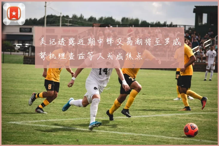 美记透露近期中锋交易潮将至罗威弩机理查兹等人或成焦点