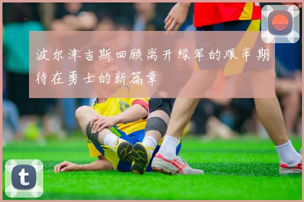 波尔津吉斯回顾离开绿军的艰辛期待在勇士的新篇章