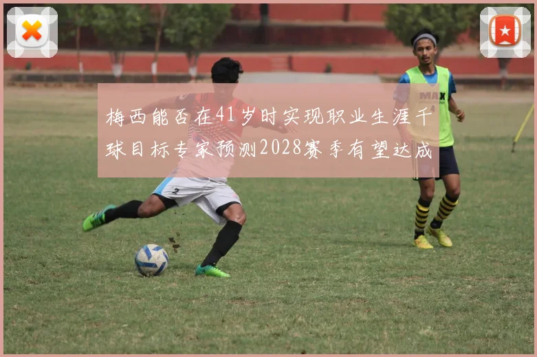 梅西能否在41岁时实现职业生涯千球目标专家预测2028赛季有望达成