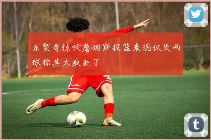 东契奇惊叹詹姆斯投篮表现仅失两球称其太疯狂了