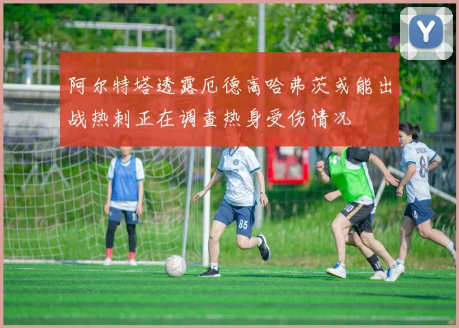 阿尔特塔透露厄德高哈弗茨或能出战热刺正在调查热身受伤情况