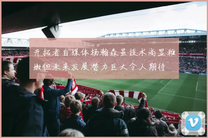 开拓者自媒体杨瀚森虽技术尚显稚嫩但未来发展潜力巨大令人期待