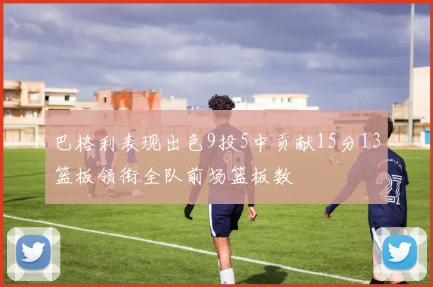 巴格利表现出色9投5中贡献15分13篮板领衔全队前场篮板数