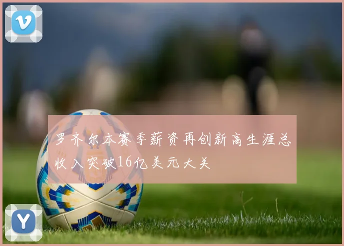 罗齐尔本赛季薪资再创新高生涯总收入突破16亿美元大关