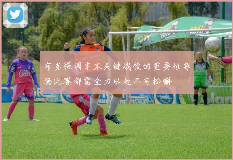 布克强调季末关键战役的重要性每场比赛都需全力以赴不可松懈