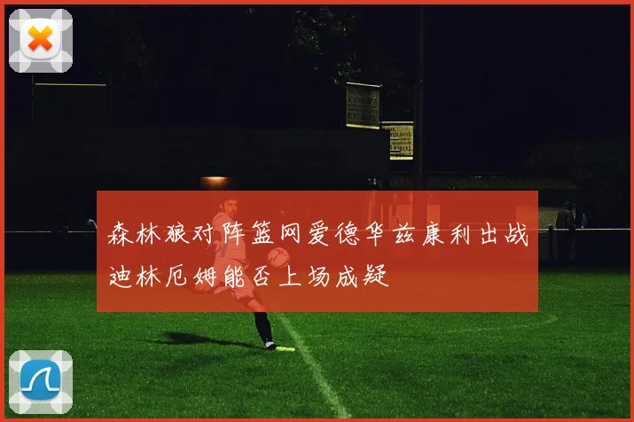 森林狼对阵篮网爱德华兹康利出战迪林厄姆能否上场成疑