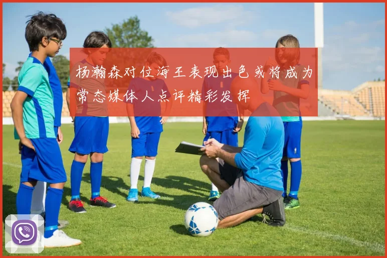 杨瀚森对位海王表现出色或将成为常态媒体人点评精彩发挥