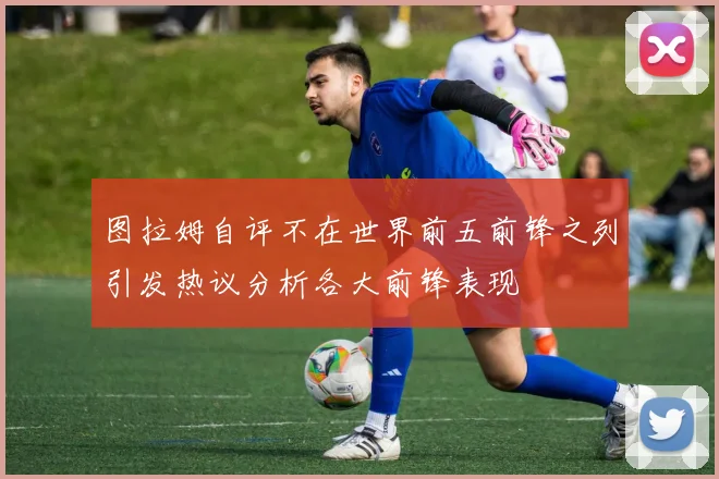 图拉姆自评不在世界前五前锋之列引发热议分析各大前锋表现