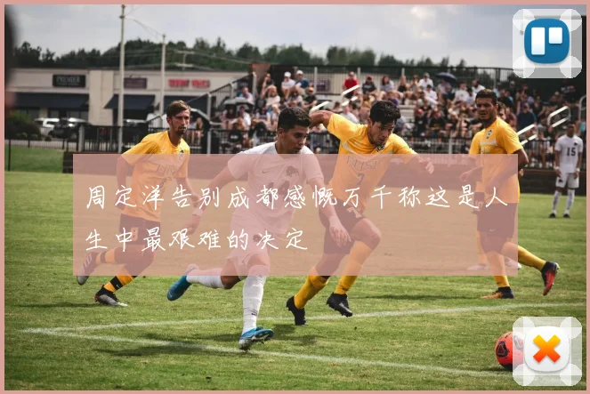 周定洋告别成都感慨万千称这是人生中最艰难的决定