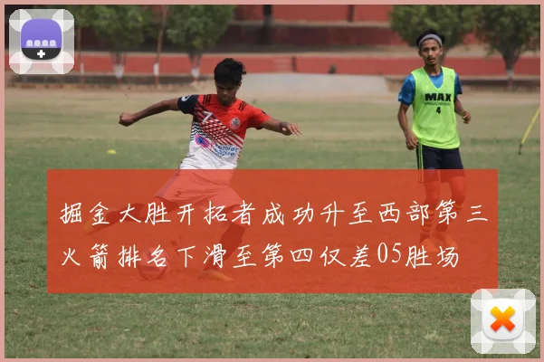 掘金大胜开拓者成功升至西部第三火箭排名下滑至第四仅差05胜场
