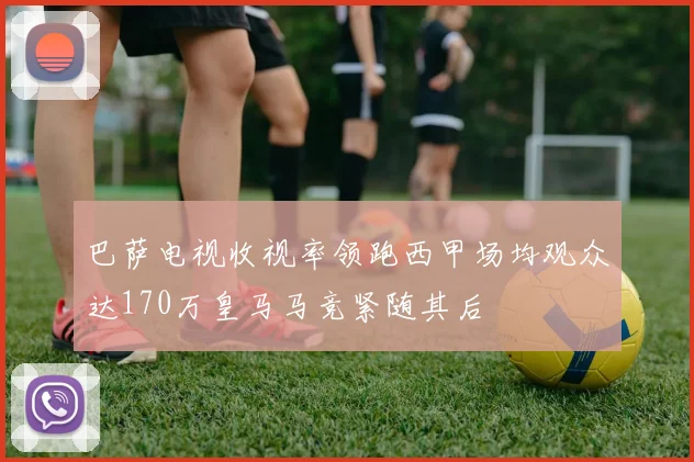 巴萨电视收视率领跑西甲场均观众达170万皇马马竞紧随其后