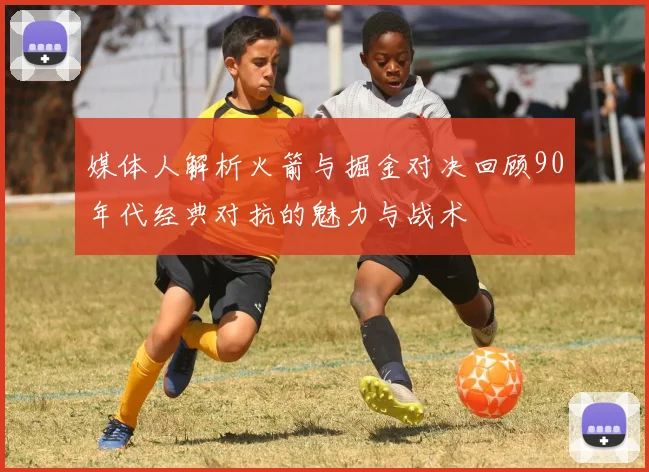媒体人解析火箭与掘金对决回顾90年代经典对抗的魅力与战术