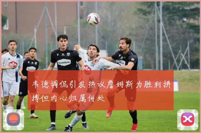 韦德调侃引发热议詹姆斯为胜利拼搏但内心归属何处