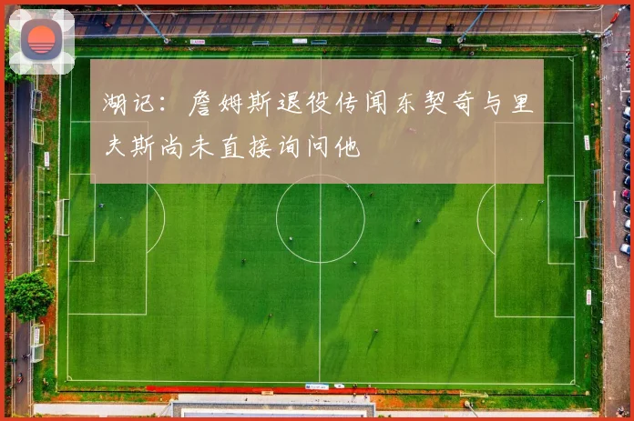 湖记：詹姆斯退役传闻东契奇与里夫斯尚未直接询问他