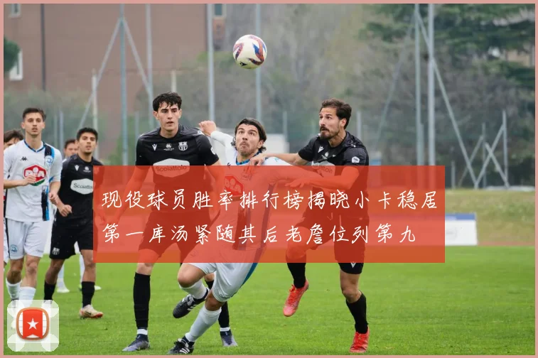 现役球员胜率排行榜揭晓小卡稳居第一库汤紧随其后老詹位列第九