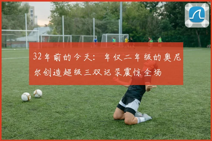 32年前的今天：年仅二年级的奥尼尔创造超级三双记录震惊全场